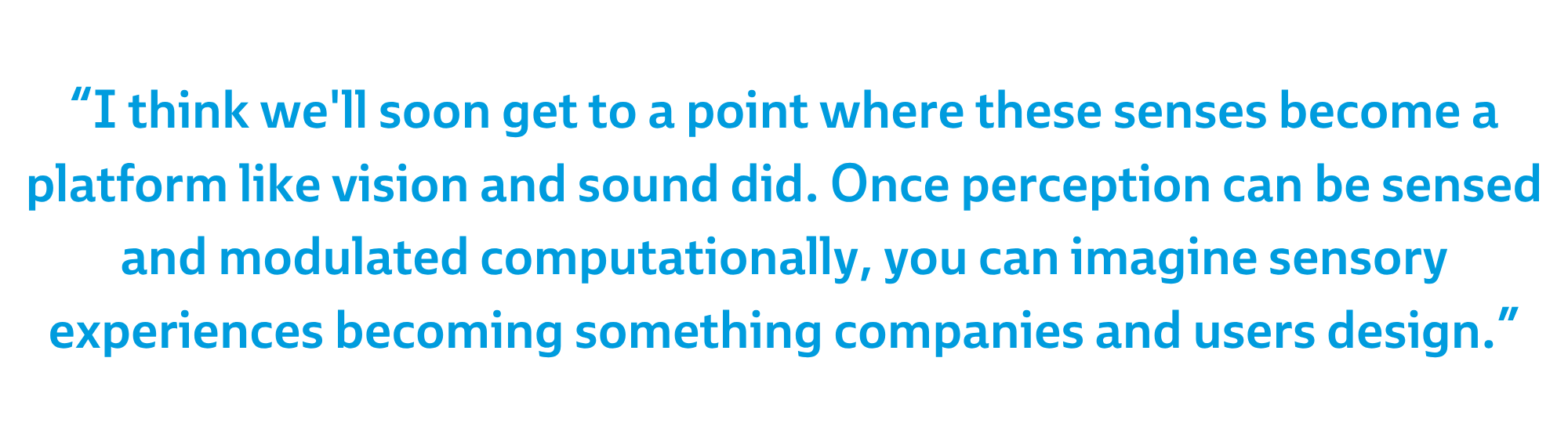 “I think we'll soon get to a point where these senses become a platform like vision and sound did. Once perception can be sensed and modulated computationally, you can imagine sensory experiences becoming something companies and users design.”